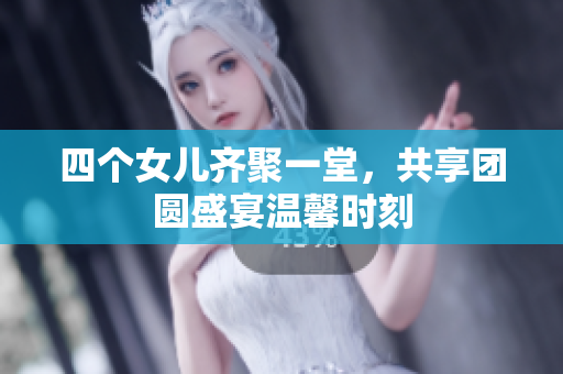 四个女儿齐聚一堂，共享团圆盛宴温馨时刻