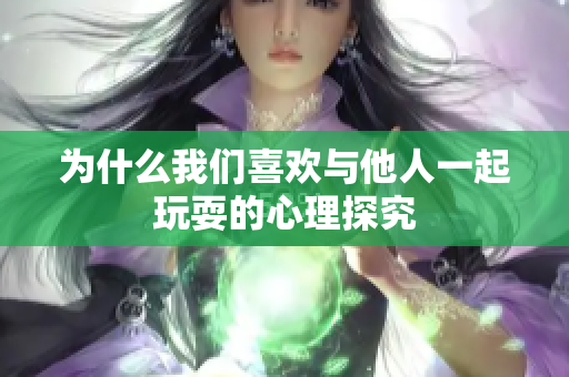 为什么我们喜欢与他人一起玩耍的心理探究