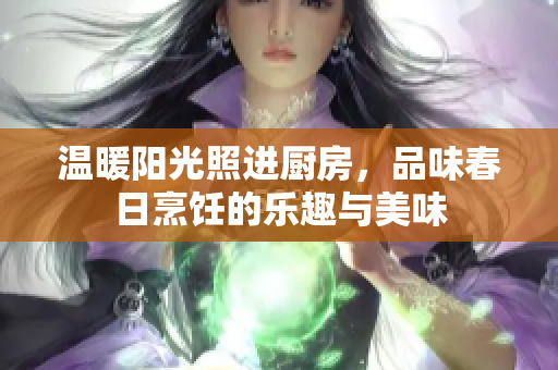 温暖阳光照进厨房，品味春日烹饪的乐趣与美味