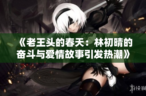 《老王头的春天：林初晴的奋斗与爱情故事引发热潮》