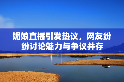 媚娘直播引发热议，网友纷纷讨论魅力与争议并存