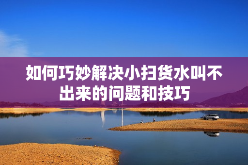 如何巧妙解决小扫货水叫不出来的问题和技巧