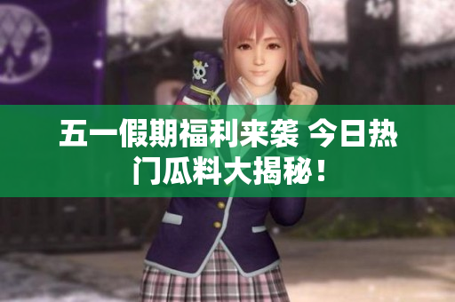 五一假期福利来袭 今日热门瓜料大揭秘！