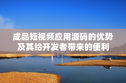 成品短视频应用源码的优势及其给开发者带来的便利