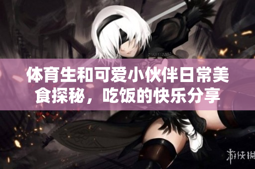 体育生和可爱小伙伴日常美食探秘，吃饭的快乐分享