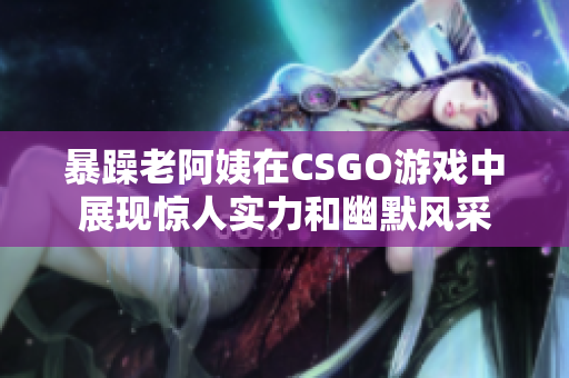 暴躁老阿姨在CSGO游戏中展现惊人实力和幽默风采