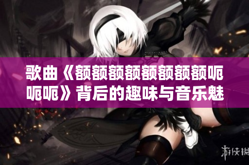 歌曲《额额额额额额额额呃呃呃》背后的趣味与音乐魅力解析