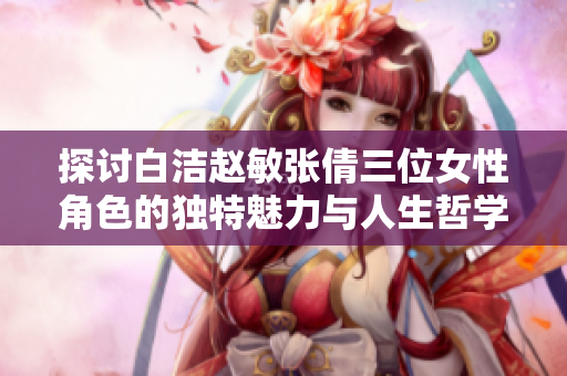 探讨白洁赵敏张倩三位女性角色的独特魅力与人生哲学