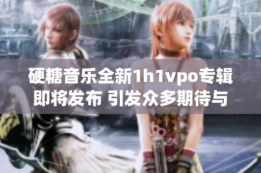 硬糖音乐全新1h1vpo专辑即将发布 引发众多期待与讨论