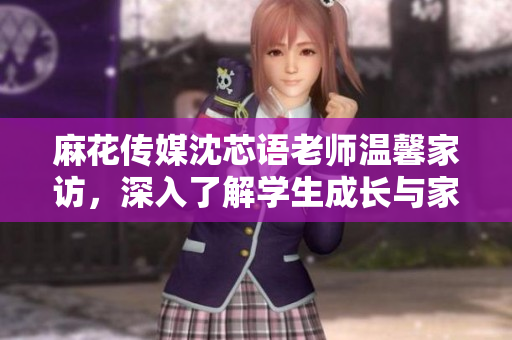 麻花传媒沈芯语老师温馨家访，深入了解学生成长与家庭教育