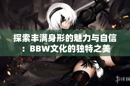 探索丰满身形的魅力与自信：BBW文化的独特之美