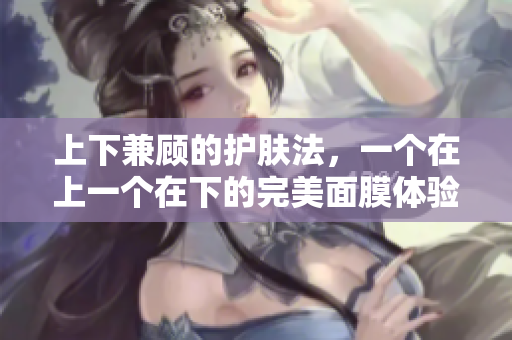 上下兼顾的护肤法，一个在上一个在下的完美面膜体验