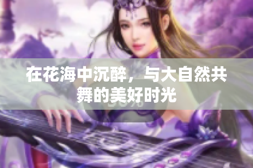 在花海中沉醉，与大自然共舞的美好时光