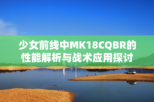 少女前线中MK18CQBR的性能解析与战术应用探讨