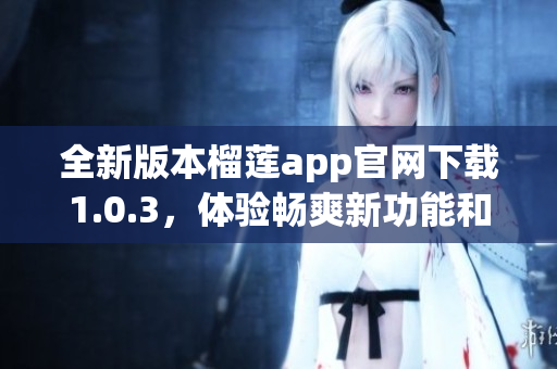 全新版本榴莲app官网下载1.0.3，体验畅爽新功能和界面更新