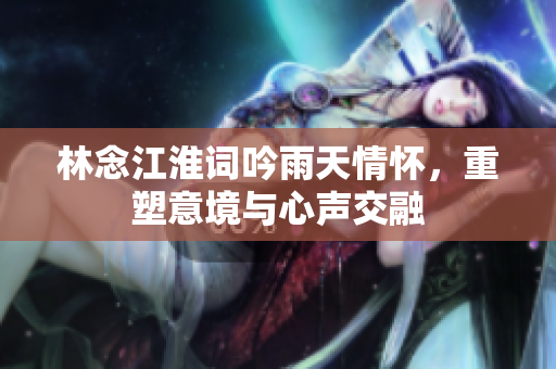 林念江淮词吟雨天情怀，重塑意境与心声交融
