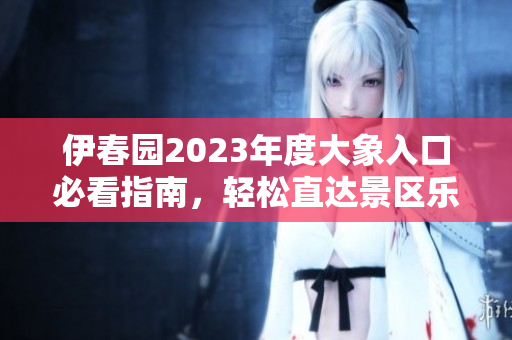 伊春园2023年度大象入口必看指南，轻松直达景区乐趣无限