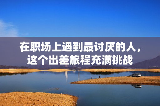 在职场上遇到最讨厌的人，这个出差旅程充满挑战
