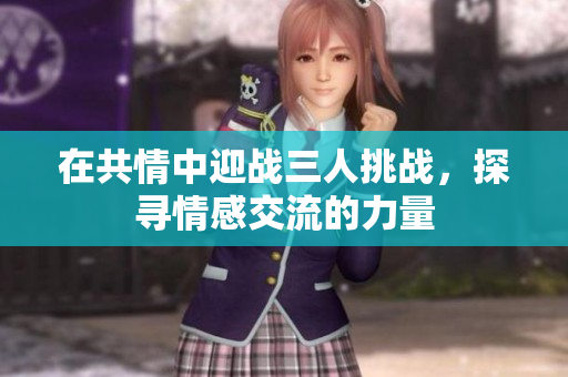 在共情中迎战三人挑战，探寻情感交流的力量