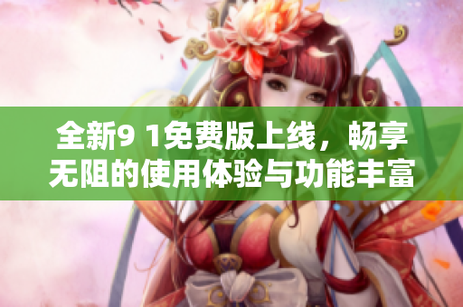 全新9 1免费版上线，畅享无阻的使用体验与功能丰富的服务