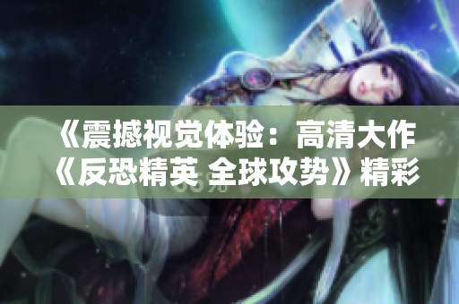《震撼视觉体验：高清大作《反恐精英 全球攻势》精彩回顾》