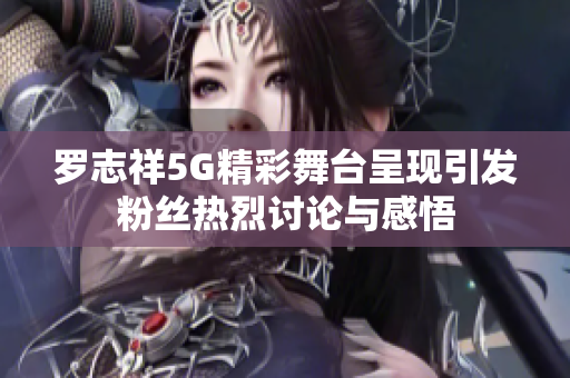 罗志祥5G精彩舞台呈现引发粉丝热烈讨论与感悟