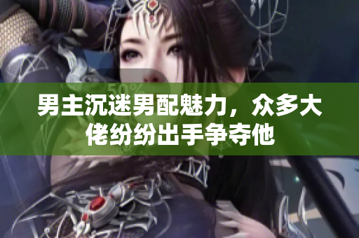男主沉迷男配魅力，众多大佬纷纷出手争夺他