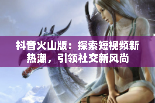 抖音火山版：探索短视频新热潮，引领社交新风尚