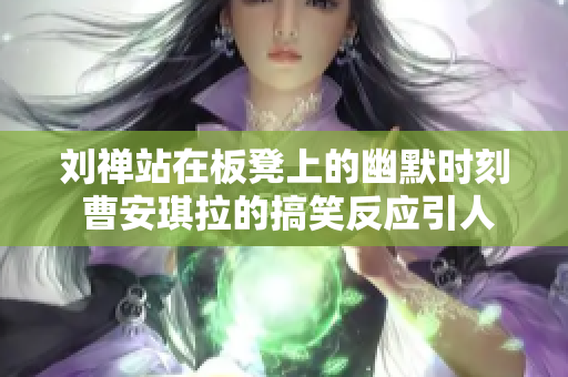 刘禅站在板凳上的幽默时刻 曹安琪拉的搞笑反应引人发笑
