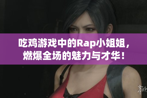 吃鸡游戏中的Rap小姐姐，燃爆全场的魅力与才华！