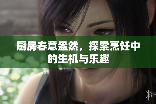 厨房春意盎然，探索烹饪中的生机与乐趣
