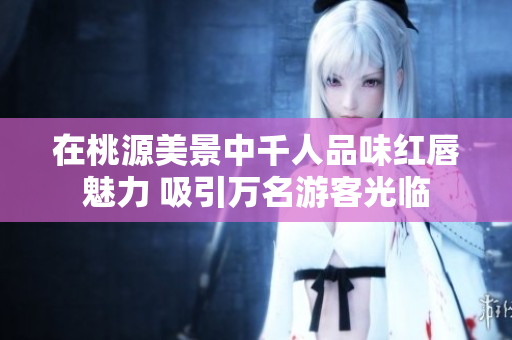 在桃源美景中千人品味红唇魅力 吸引万名游客光临