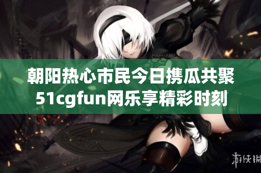 朝阳热心市民今日携瓜共聚51cgfun网乐享精彩时刻