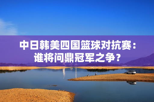 中日韩美四国篮球对抗赛：谁将问鼎冠军之争？