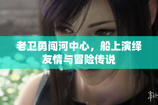老卫勇闯河中心，船上演绎友情与冒险传说