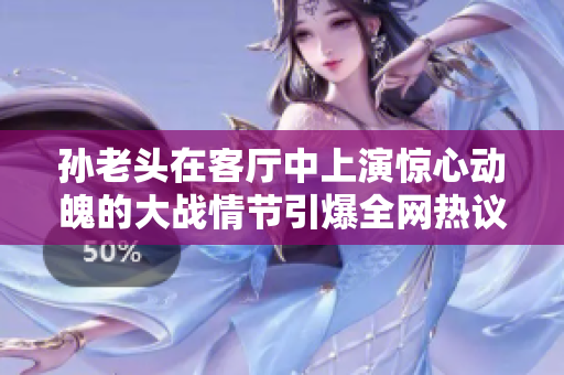 孙老头在客厅中上演惊心动魄的大战情节引爆全网热议