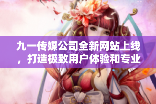 九一传媒公司全新网站上线，打造极致用户体验和专业服务