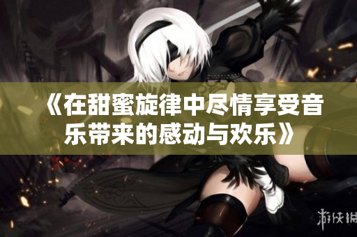 《在甜蜜旋律中尽情享受音乐带来的感动与欢乐》