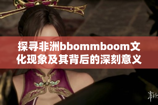 探寻非洲bbommboom文化现象及其背后的深刻意义