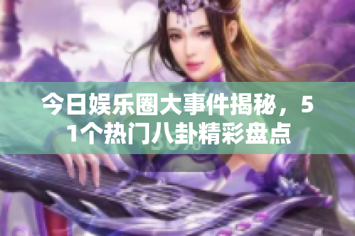 今日娱乐圈大事件揭秘，51个热门八卦精彩盘点