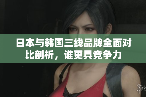日本与韩国三线品牌全面对比剖析，谁更具竞争力