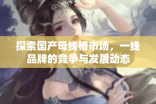 探索国产母线槽市场，一线品牌的竞争与发展动态