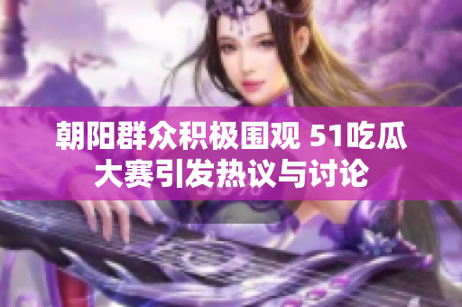 朝阳群众积极围观 51吃瓜大赛引发热议与讨论