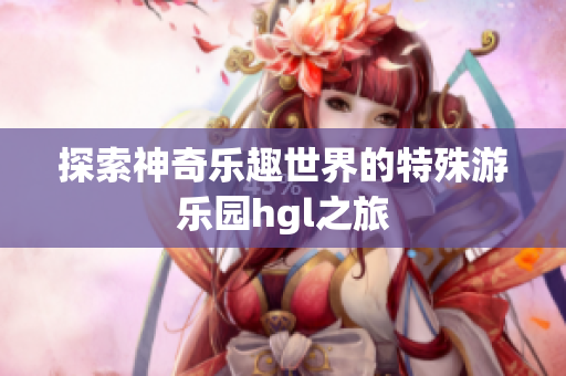 探索神奇乐趣世界的特殊游乐园hgl之旅
