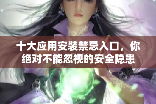 十大应用安装禁忌入口，你绝对不能忽视的安全隐患