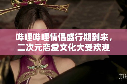 哔哩哔哩情侣盛行期到来，二次元恋爱文化大受欢迎
