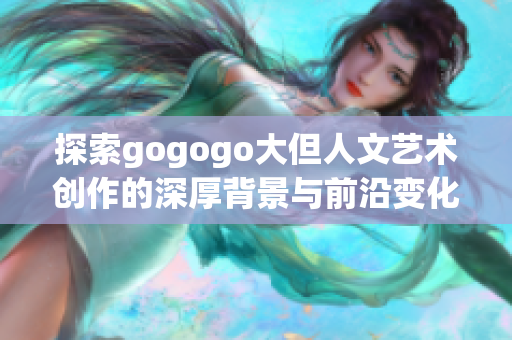 探索gogogo大但人文艺术创作的深厚背景与前沿变化