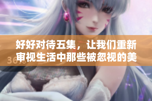 好好对待五集，让我们重新审视生活中那些被忽视的美好时刻