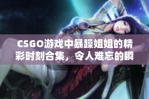 CSGO游戏中暴躁姐姐的精彩时刻合集，令人难忘的瞬间回顾