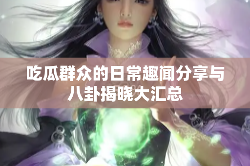 吃瓜群众的日常趣闻分享与八卦揭晓大汇总